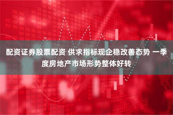 配资证券股票配资 供求指标现企稳改善态势 一季度房地产市场形势整体好转