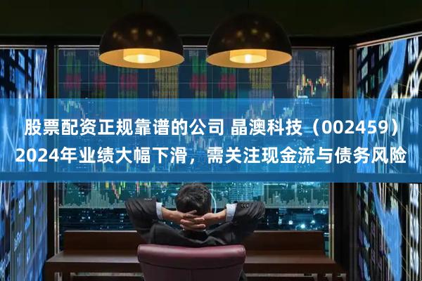 股票配资正规靠谱的公司 晶澳科技（002459）2024年业绩大幅下滑，需关注现金流与债务风险