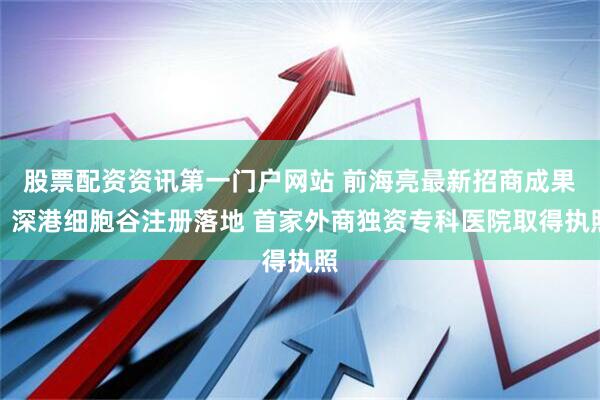 股票配资资讯第一门户网站 前海亮最新招商成果：深港细胞谷注册落地 首家外商独资专科医院取得执照