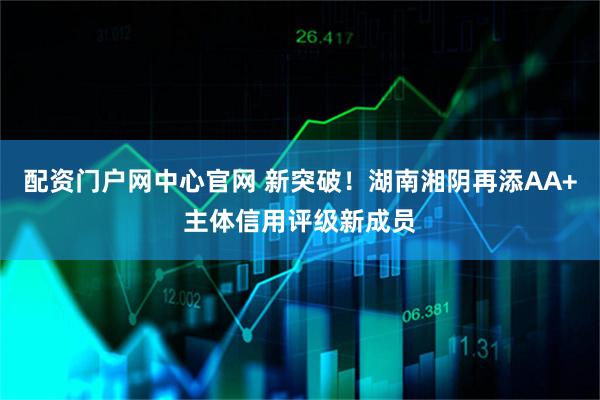 配资门户网中心官网 新突破！湖南湘阴再添AA+主体信用评级新成员