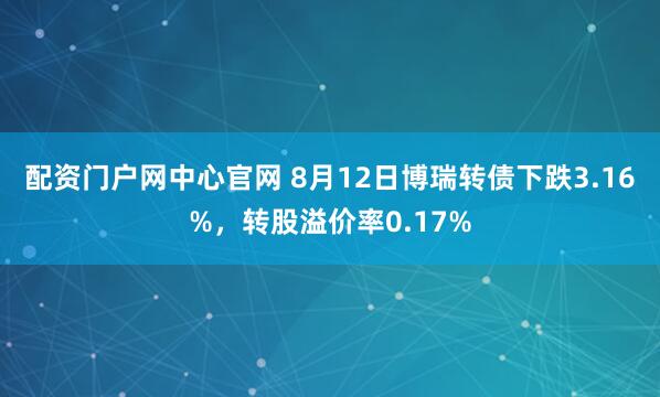 配资门户网中心官网 8月12日博瑞转债下跌3.16%，转股溢价率0.17%