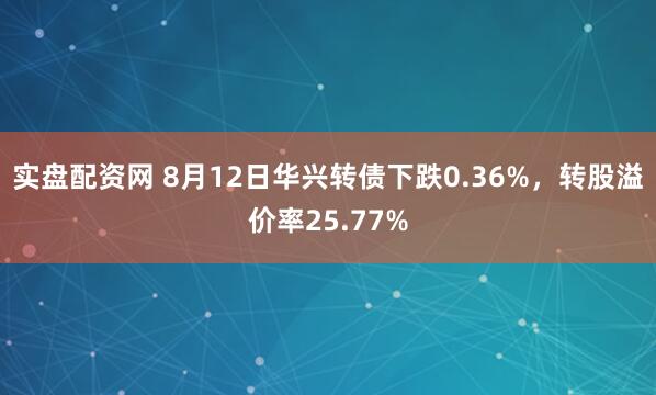 实盘配资网 8月12日华兴转债下跌0.36%，转股溢价率25.77%