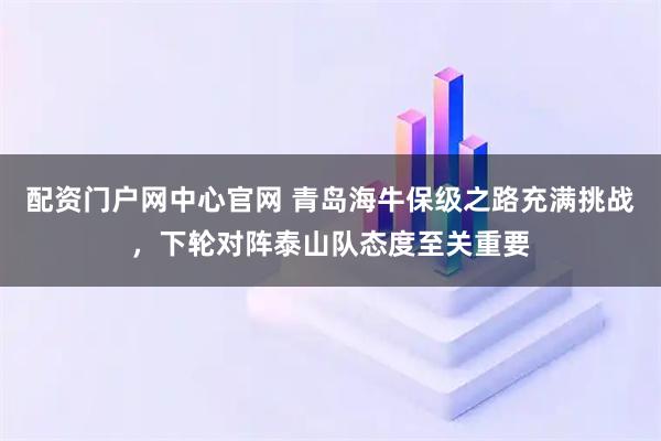配资门户网中心官网 青岛海牛保级之路充满挑战，下轮对阵泰山队态度至关重要
