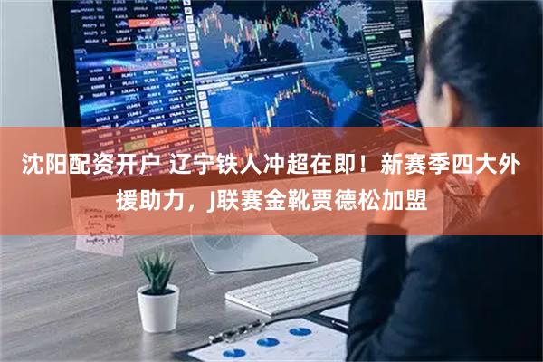 沈阳配资开户 辽宁铁人冲超在即！新赛季四大外援助力，J联赛金靴贾德松加盟