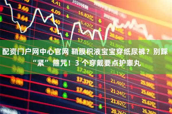 配资门户网中心官网 鞘膜积液宝宝穿纸尿裤？别踩 “紧” 箍咒！3 个穿戴要点护睾丸