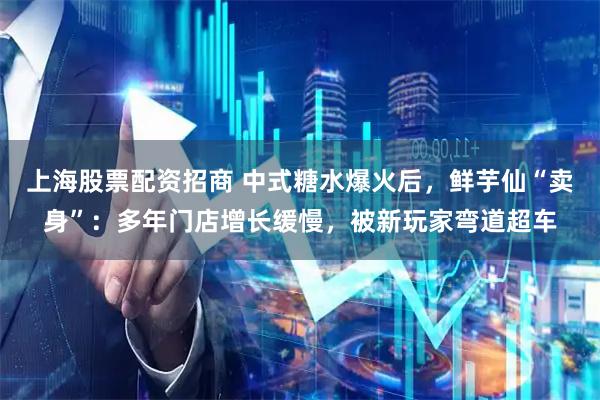 上海股票配资招商 中式糖水爆火后，鲜芋仙“卖身”：多年门店增长缓慢，被新玩家弯道超车