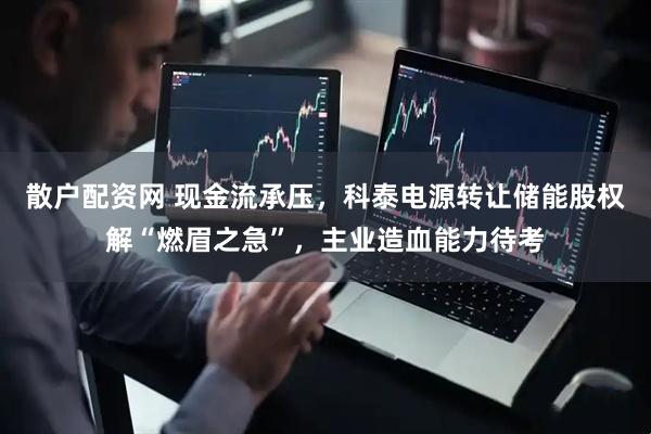 散户配资网 现金流承压，科泰电源转让储能股权解“燃眉之急”，主业造血能力待考