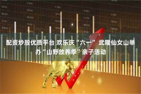 配资炒股优质平台 欢乐庆“六一” 武隆仙女山举办“山野放养季”亲子活动