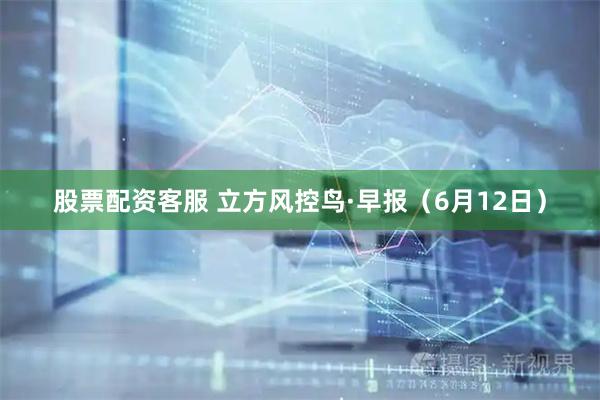 股票配资客服 立方风控鸟·早报（6月12日）