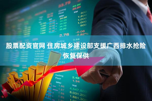 股票配资官网 住房城乡建设部支援广西排水抢险恢复保供