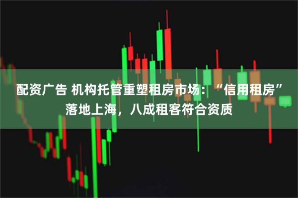 配资广告 机构托管重塑租房市场：“信用租房”落地上海，八成租客符合资质