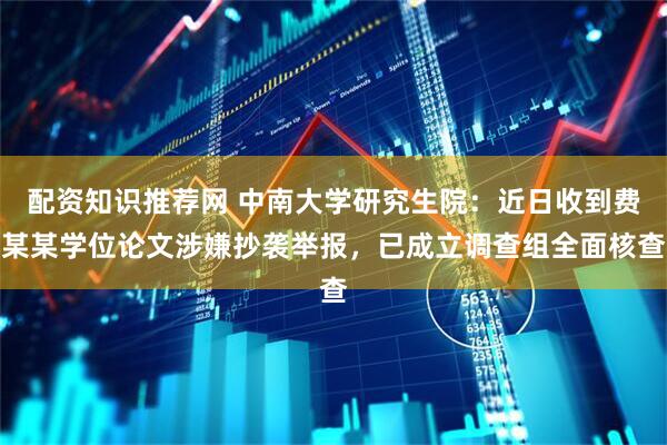 配资知识推荐网 中南大学研究生院：近日收到费某某学位论文涉嫌抄袭举报，已成立调查组全面核查