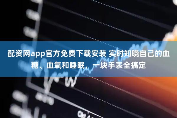 配资网app官方免费下载安装 实时知晓自己的血糖、血氧和睡眠，一块手表全搞定